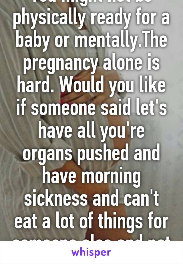 You might not be physically ready for a baby or mentally.The pregnancy alone is hard. Would you like if someone said let's have all you're organs pushed and have morning sickness and can't eat a lot of things for someone else and not for you