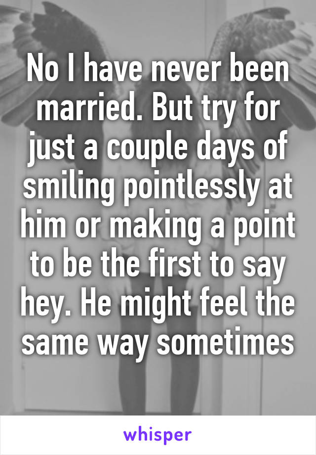 No I have never been married. But try for just a couple days of smiling pointlessly at him or making a point to be the first to say hey. He might feel the same way sometimes 