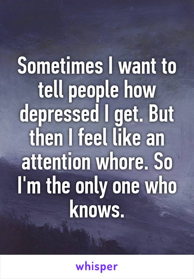 Sometimes I want to tell people how depressed I get. But then I feel like an attention whore. So I'm the only one who knows.