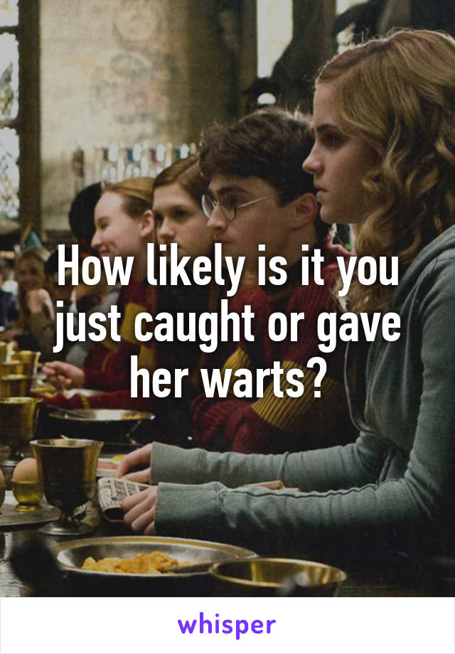 How likely is it you just caught or gave her warts?