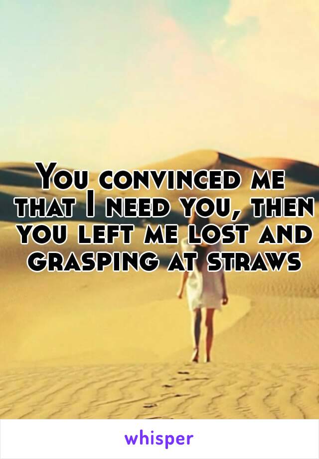 You convinced me that I need you, then you left me lost and grasping at straws