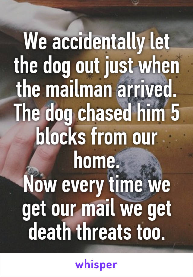 We accidentally let the dog out just when the mailman arrived. The dog chased him 5 blocks from our home.
Now every time we get our mail we get death threats too.