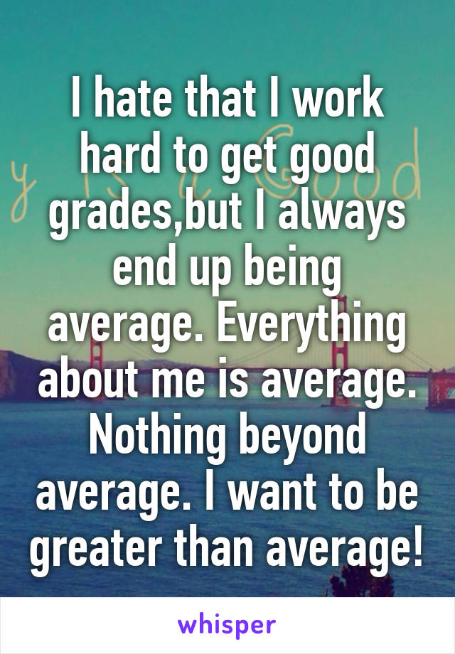 I hate that I work hard to get good grades,but I always end up being average. Everything about me is average. Nothing beyond average. I want to be greater than average!