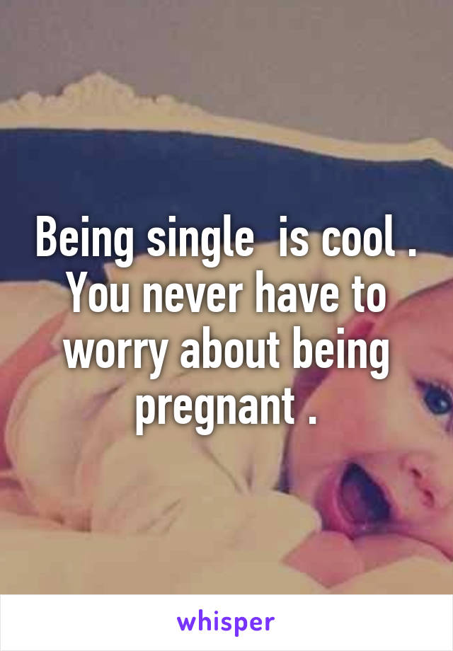 Being single  is cool . You never have to worry about being pregnant .