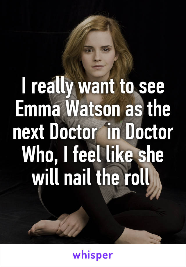 I really want to see Emma Watson as the next Doctor  in Doctor Who, I feel like she will nail the roll 