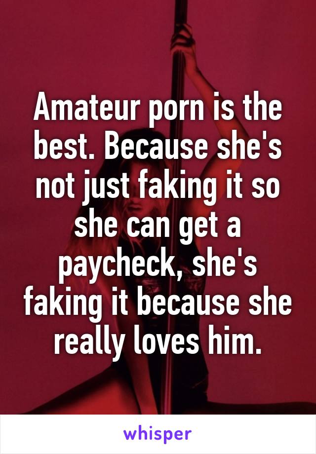 Amateur porn is the best. Because she's not just faking it so she can get a paycheck, she's faking it because she really loves him.