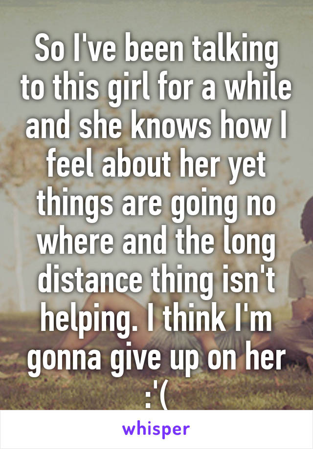 So I've been talking to this girl for a while and she knows how I feel about her yet things are going no where and the long distance thing isn't helping. I think I'm gonna give up on her :'(