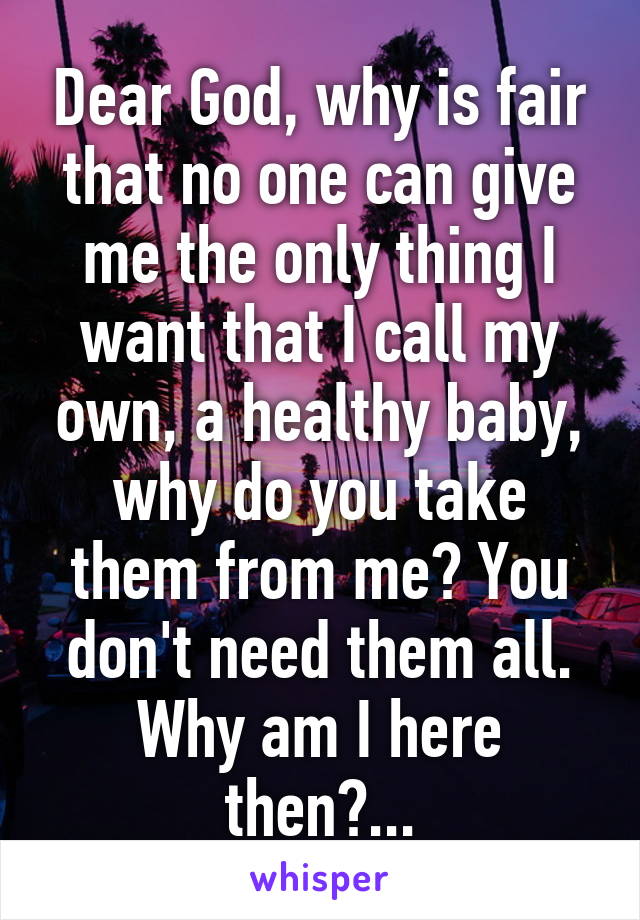 Dear God, why is fair that no one can give me the only thing I want that I call my own, a healthy baby, why do you take them from me? You don't need them all.
Why am I here then?...