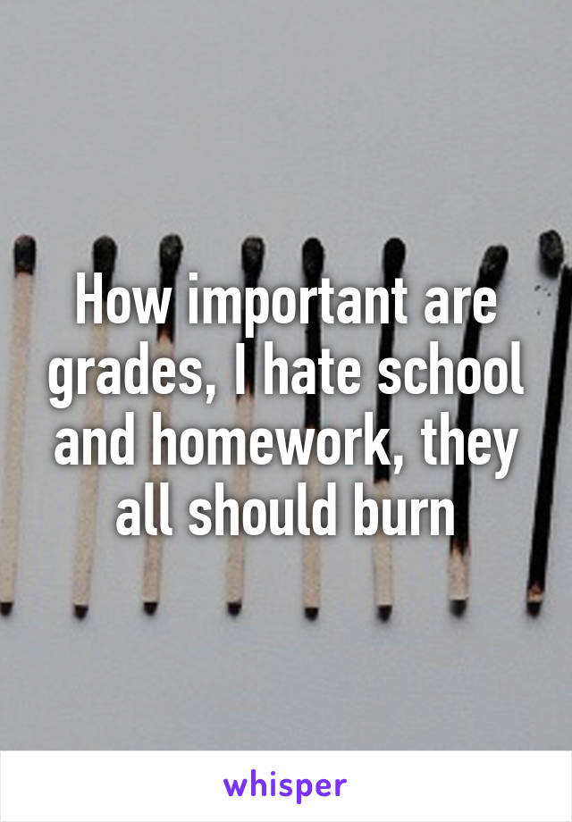 How important are grades, I hate school and homework, they all should burn