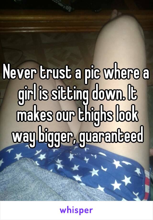 Never trust a pic where a girl is sitting down. It makes our thighs look way bigger, guaranteed