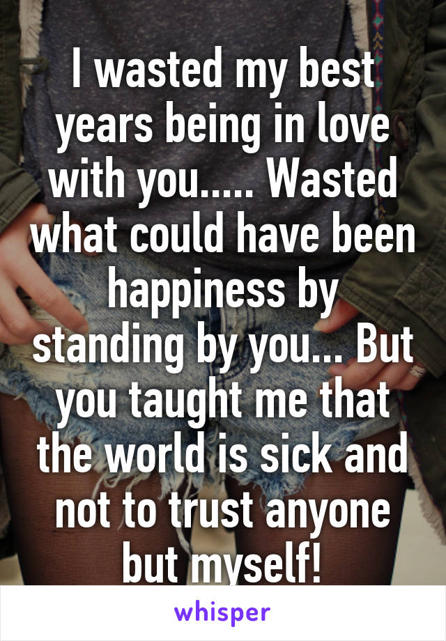 I wasted my best years being in love with you..... Wasted what could have been happiness by standing by you... But you taught me that the world is sick and not to trust anyone but myself!