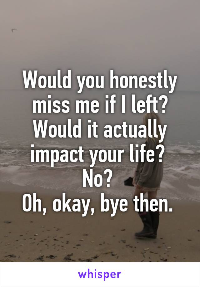 Would you honestly miss me if I left? Would it actually impact your life? 
No? 
Oh, okay, bye then. 