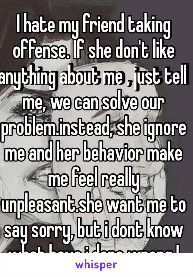 I hate my friend taking offense. If she don't like anything about me , just tell me, we can solve our problem.instead, she ignore me and her behavior make me feel really unpleasant.she want me to say sorry, but i dont know what have i done wrong !