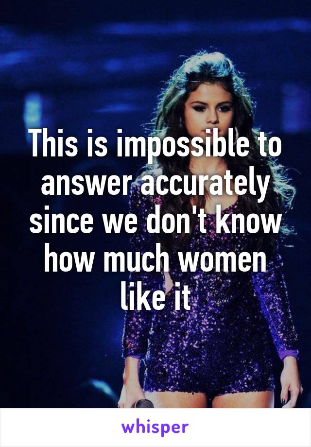 This is impossible to answer accurately since we don't know how much women like it