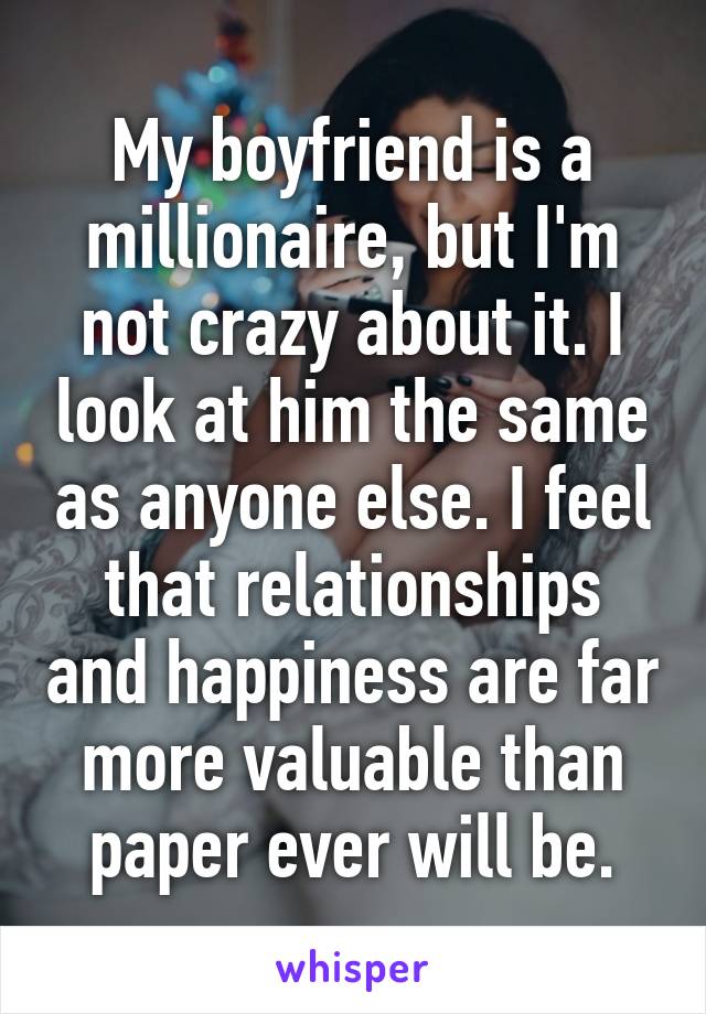 My boyfriend is a millionaire, but I'm not crazy about it. I look at him the same as anyone else. I feel that relationships and happiness are far more valuable than paper ever will be.