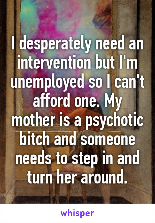 I desperately need an intervention but I'm unemployed so I can't afford one. My mother is a psychotic bitch and someone needs to step in and turn her around.