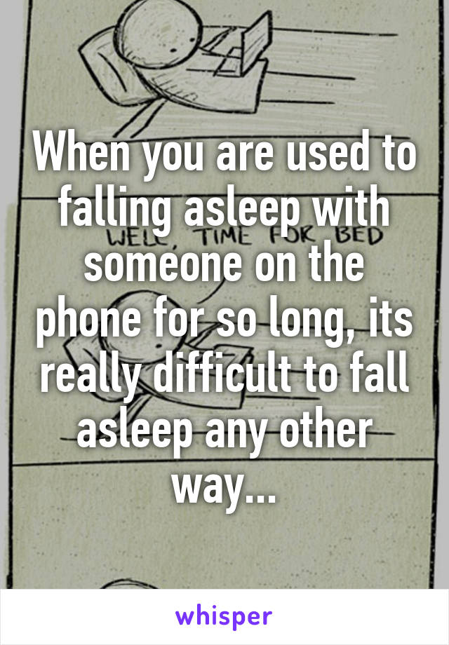 When you are used to falling asleep with someone on the phone for so long, its really difficult to fall asleep any other way...