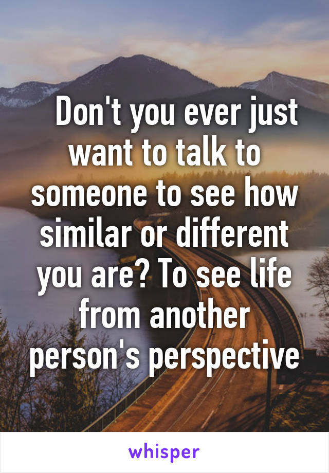    Don't you ever just want to talk to someone to see how similar or different you are? To see life from another person's perspective