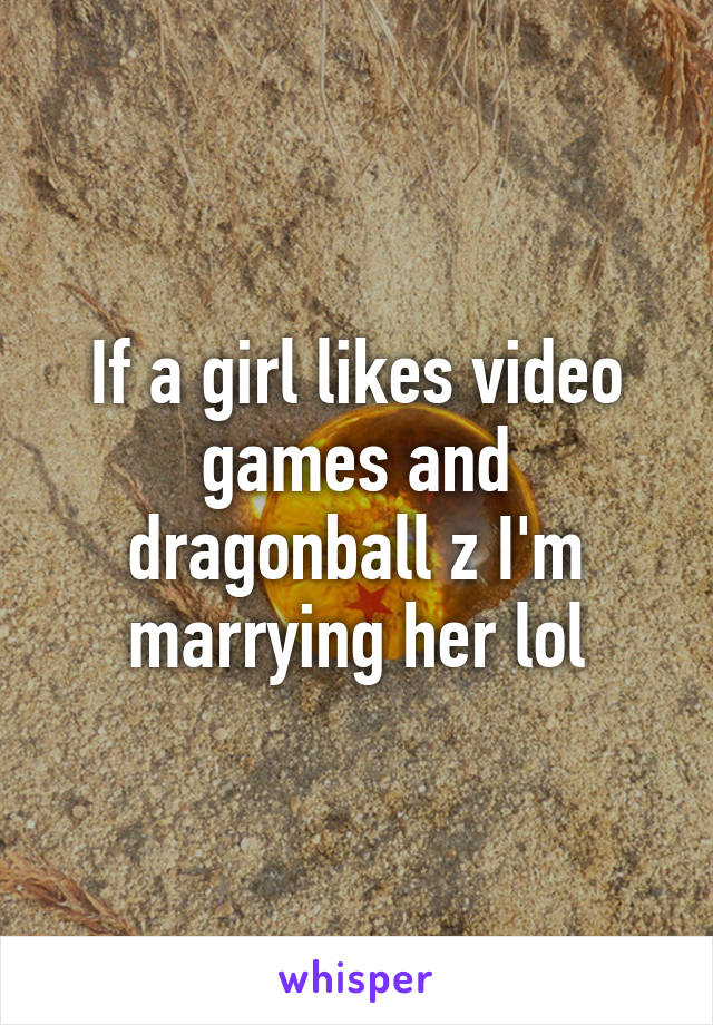 If a girl likes video games and dragonball z I'm marrying her lol