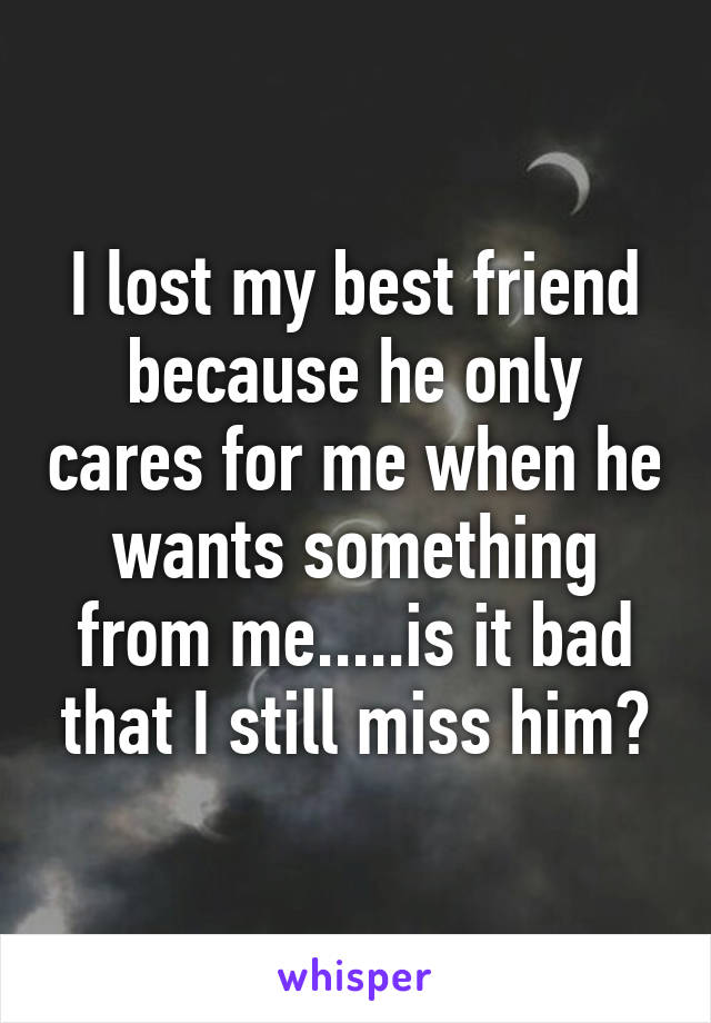 I lost my best friend because he only cares for me when he wants something from me.....is it bad that I still miss him?