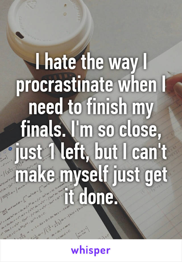 I hate the way I procrastinate when I need to finish my finals. I'm so close, just 1 left, but I can't make myself just get it done.