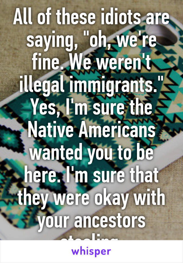 All of these idiots are saying, "oh, we're fine. We weren't illegal immigrants." Yes, I'm sure the Native Americans wanted you to be here. I'm sure that they were okay with your ancestors stealing.