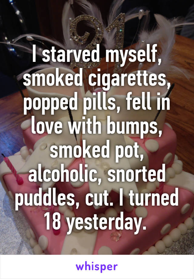 I starved myself, smoked cigarettes, popped pills, fell in love with bumps, smoked pot, alcoholic, snorted puddles, cut. I turned 18 yesterday. 