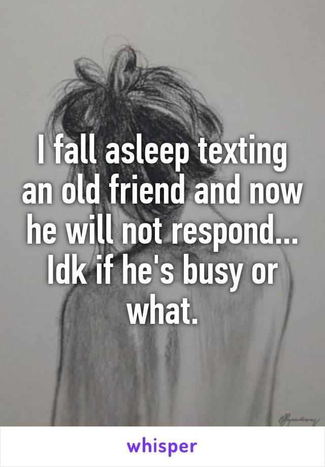 I fall asleep texting an old friend and now he will not respond... Idk if he's busy or what.