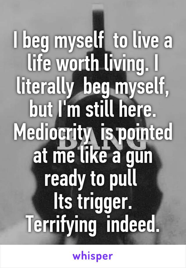 I beg myself  to live a life worth living. I literally  beg myself, but I'm still here. Mediocrity  is pointed at me like a gun ready to pull 
Its trigger. Terrifying  indeed.