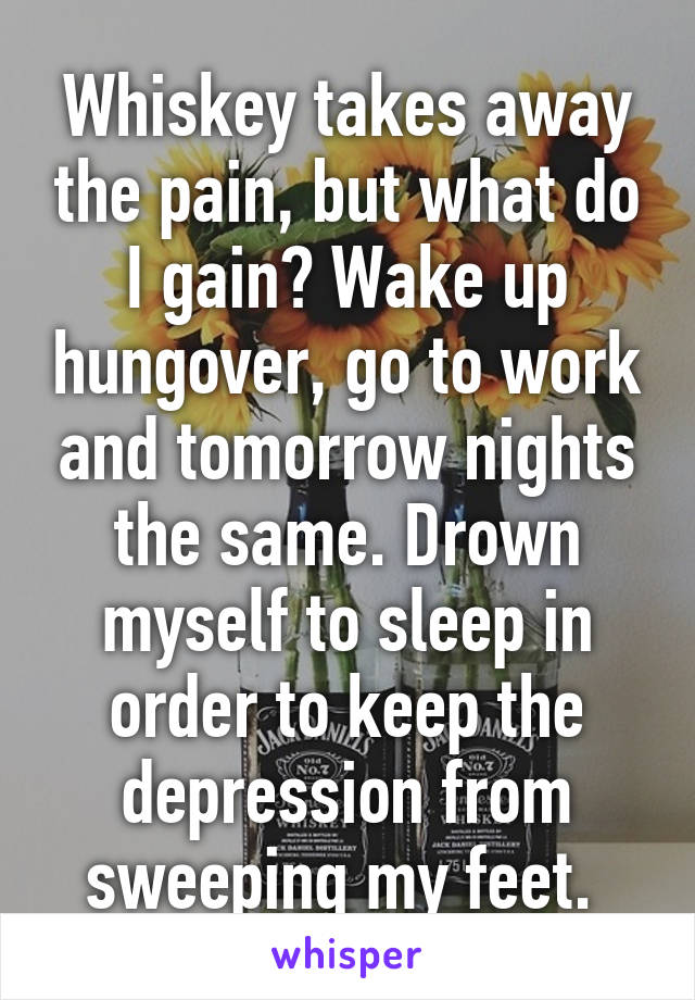 Whiskey takes away the pain, but what do I gain? Wake up hungover, go to work and tomorrow nights the same. Drown myself to sleep in order to keep the depression from sweeping my feet. 