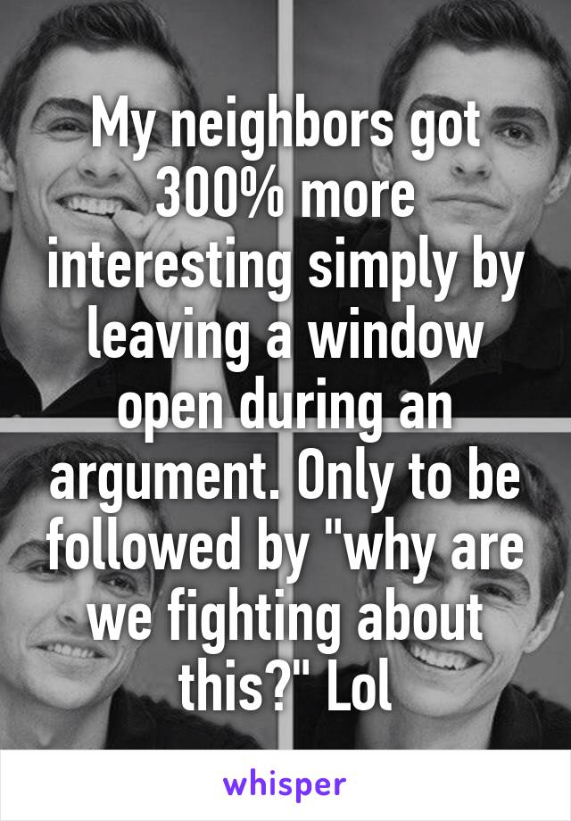 My neighbors got 300% more interesting simply by leaving a window open during an argument. Only to be followed by "why are we fighting about this?" Lol