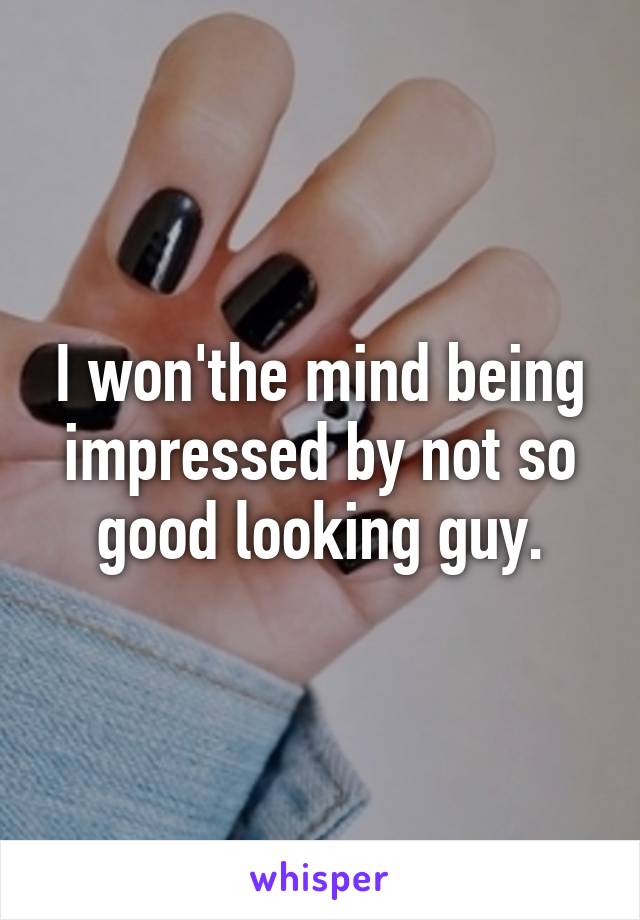 I won'the mind being impressed by not so good looking guy.