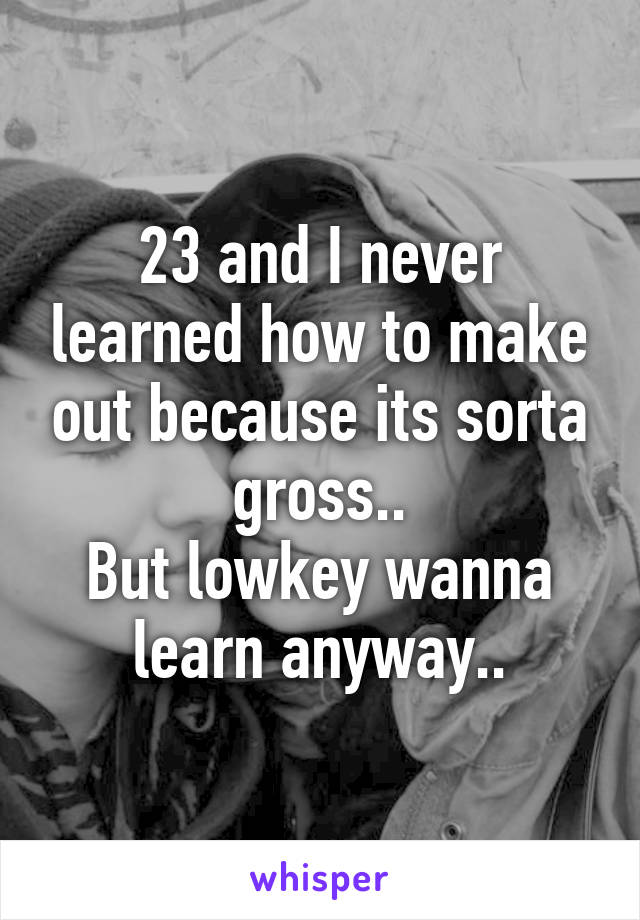 23 and I never learned how to make out because its sorta gross..
But lowkey wanna learn anyway..