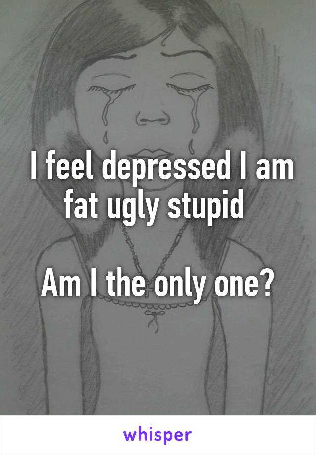  I feel depressed I am fat ugly stupid 

Am I the only one?