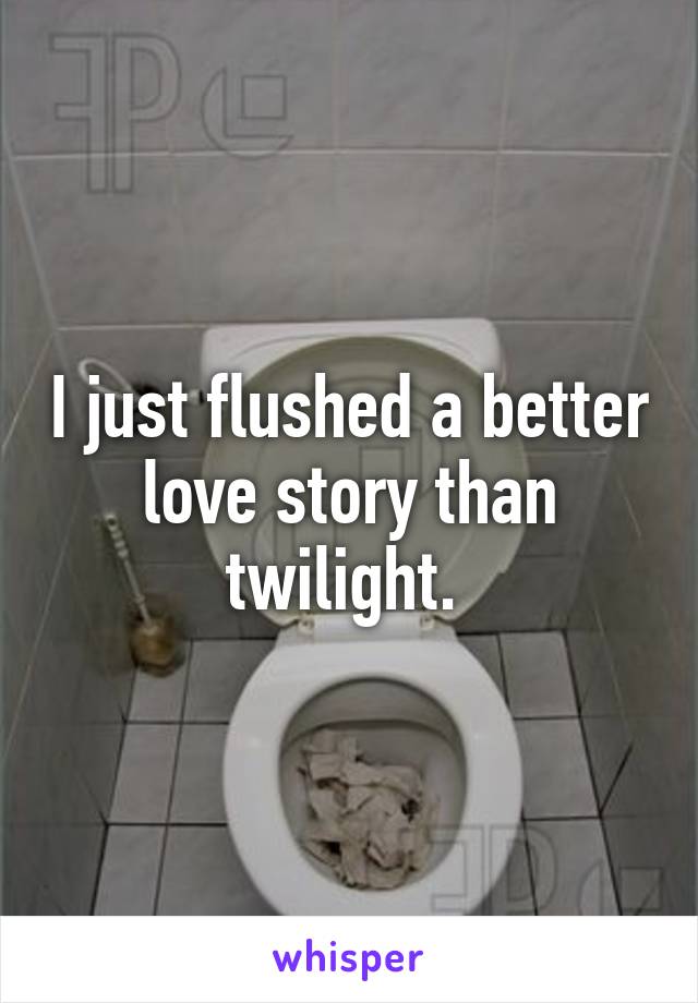 I just flushed a better love story than twilight. 