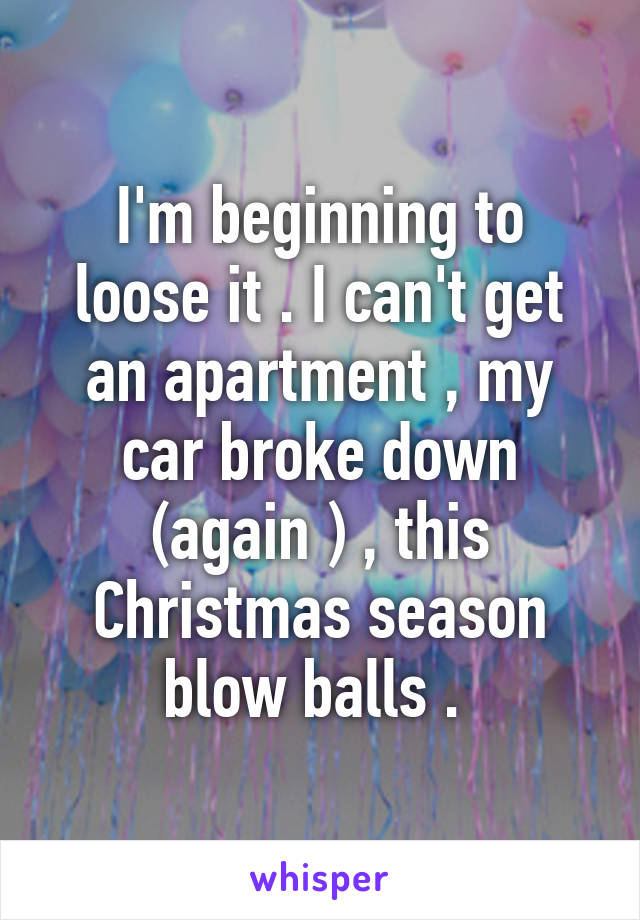 I'm beginning to loose it . I can't get an apartment , my car broke down (again ) , this Christmas season blow balls . 