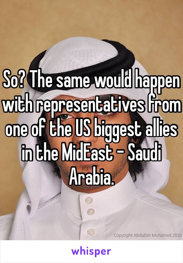 So? The same would happen with representatives from one of the US biggest allies in the MidEast - Saudi Arabia.