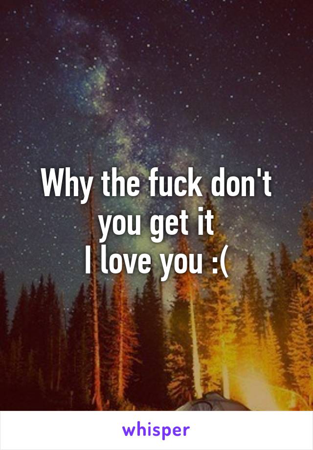 Why the fuck don't you get it
I love you :(