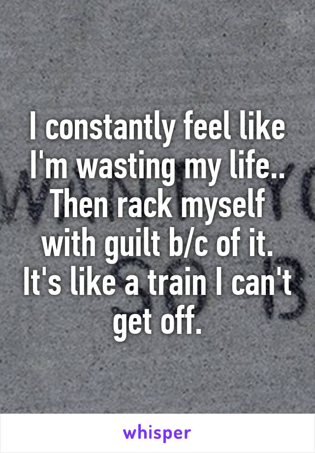 I constantly feel like I'm wasting my life.. Then rack myself with guilt b/c of it. It's like a train I can't get off.