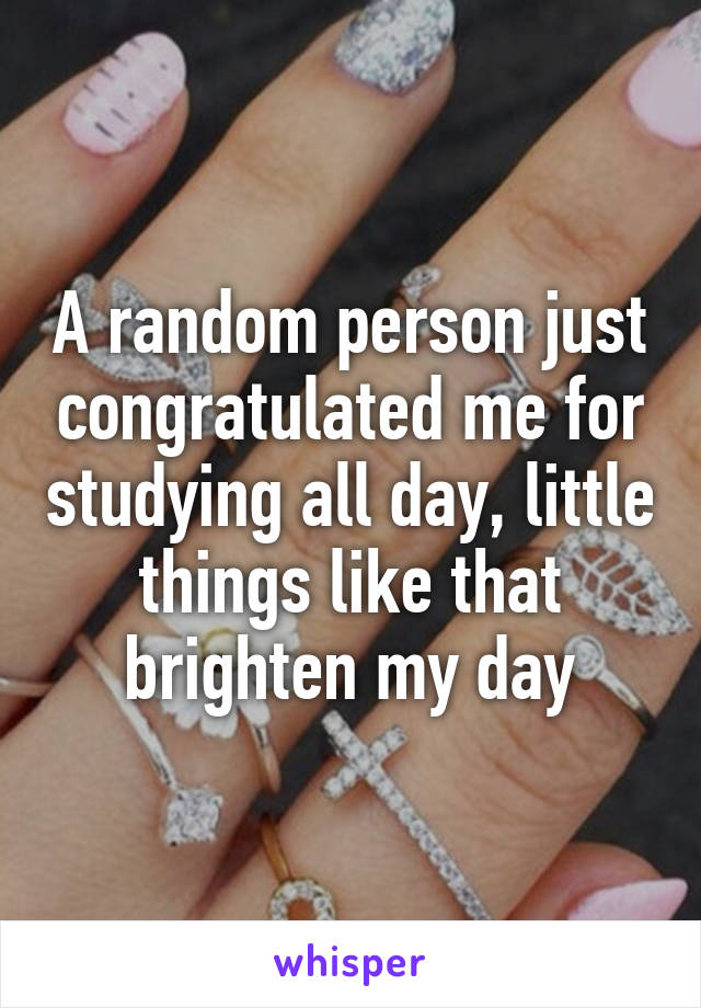 A random person just congratulated me for studying all day, little things like that brighten my day