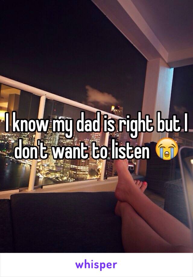 I know my dad is right but I don't want to listen 😭