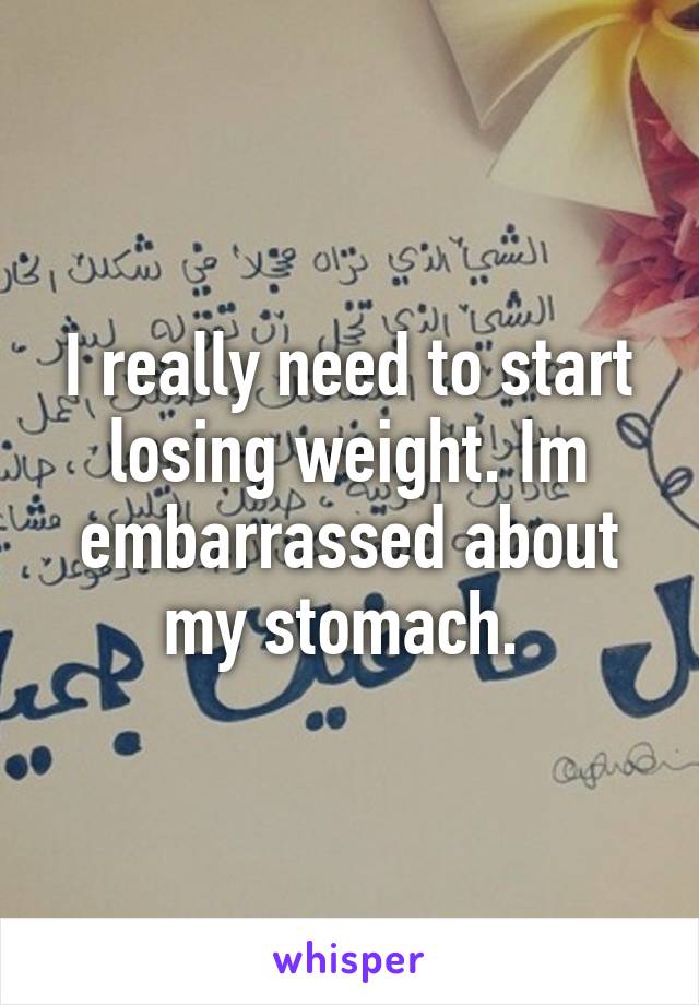 I really need to start losing weight. Im embarrassed about my stomach. 