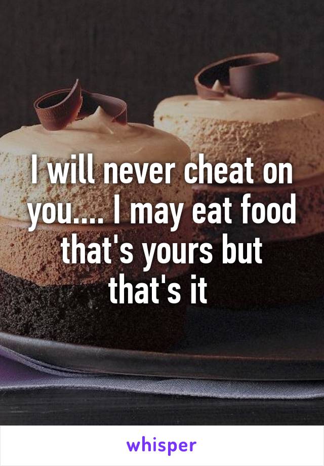 I will never cheat on you.... I may eat food that's yours but that's it 