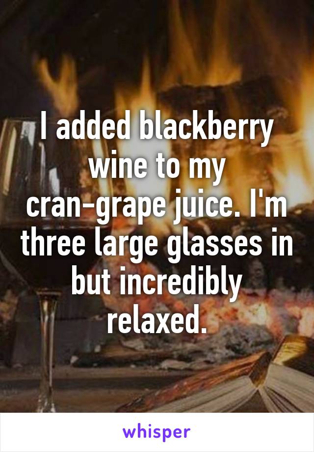 I added blackberry wine to my cran-grape juice. I'm three large glasses in but incredibly relaxed.