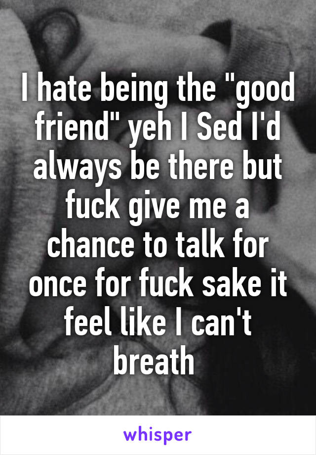 I hate being the "good friend" yeh I Sed I'd always be there but fuck give me a chance to talk for once for fuck sake it feel like I can't breath 