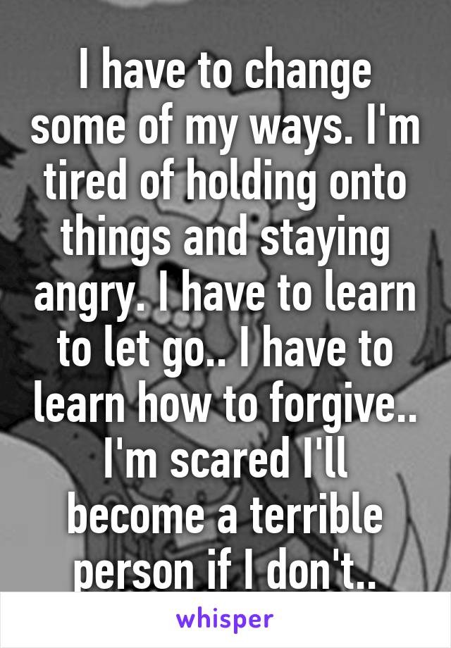 I have to change some of my ways. I'm tired of holding onto things and staying angry. I have to learn to let go.. I have to learn how to forgive.. I'm scared I'll become a terrible person if I don't..