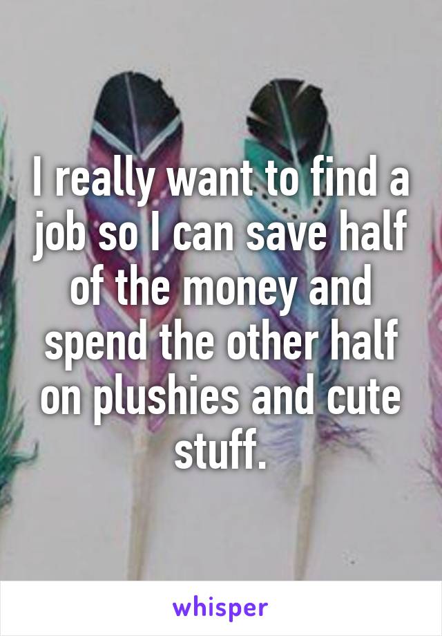 I really want to find a job so I can save half of the money and spend the other half on plushies and cute stuff.