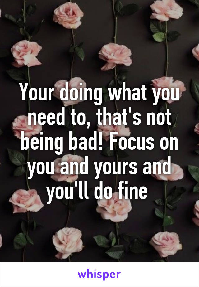 Your doing what you need to, that's not being bad! Focus on you and yours and you'll do fine 