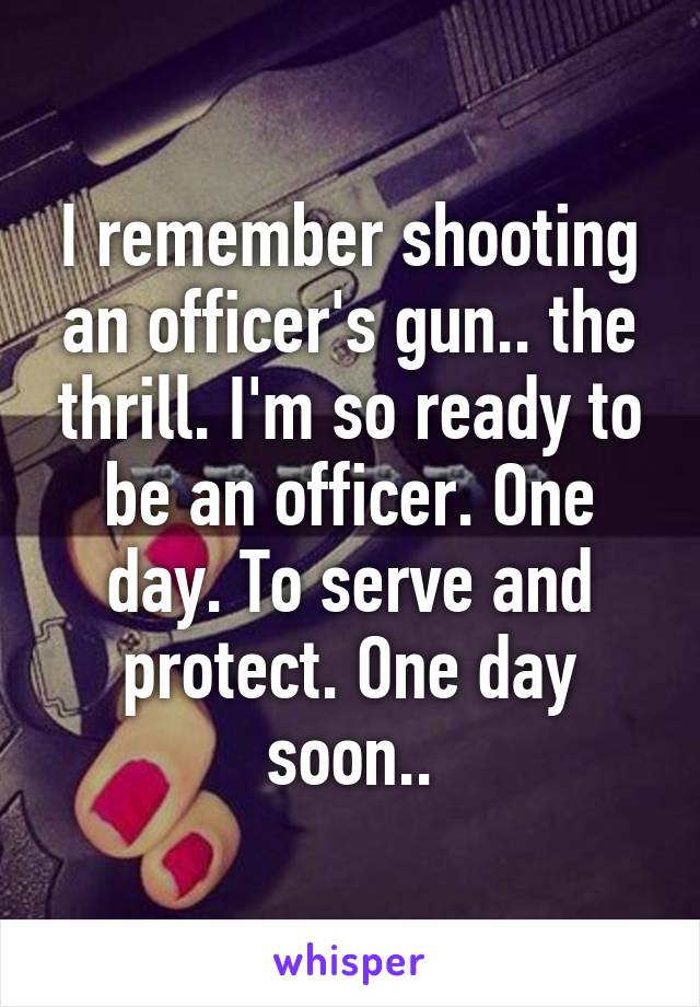 I remember shooting an officer's gun.. the thrill. I'm so ready to be an officer. One day. To serve and protect. One day soon..