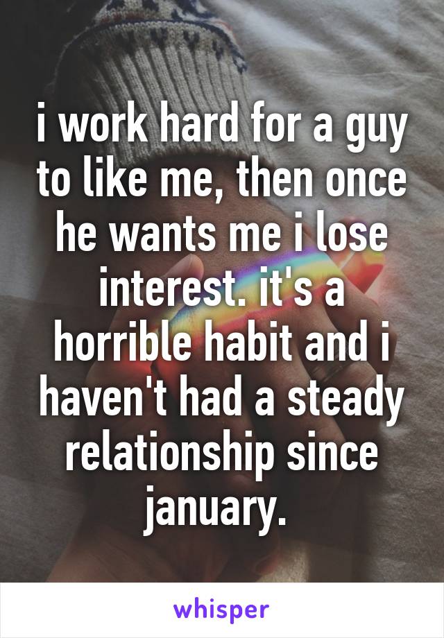 i work hard for a guy to like me, then once he wants me i lose interest. it's a horrible habit and i haven't had a steady relationship since january. 